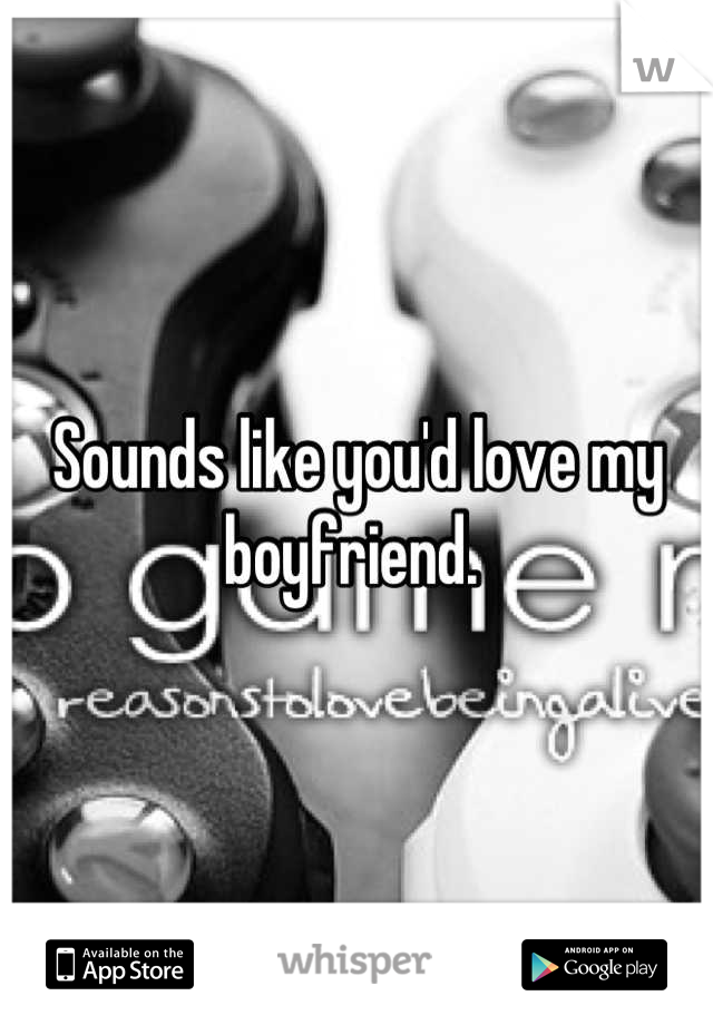 Sounds like you'd love my boyfriend. 