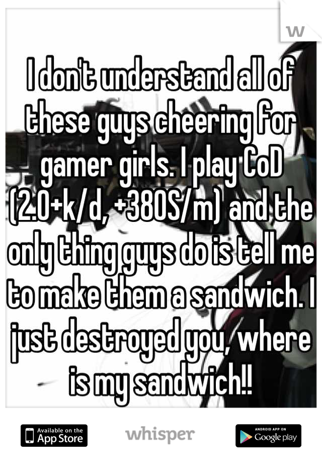 I don't understand all of these guys cheering for gamer girls. I play CoD (2.0+k/d, +380S/m) and the only thing guys do is tell me to make them a sandwich. I just destroyed you, where is my sandwich!!