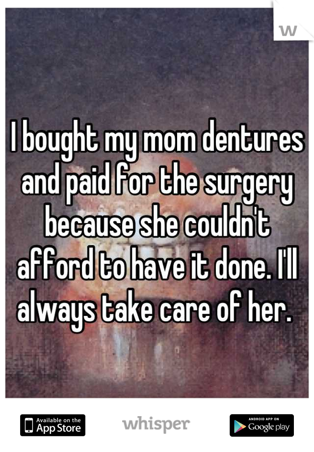 I bought my mom dentures and paid for the surgery because she couldn't afford to have it done. I'll always take care of her. 