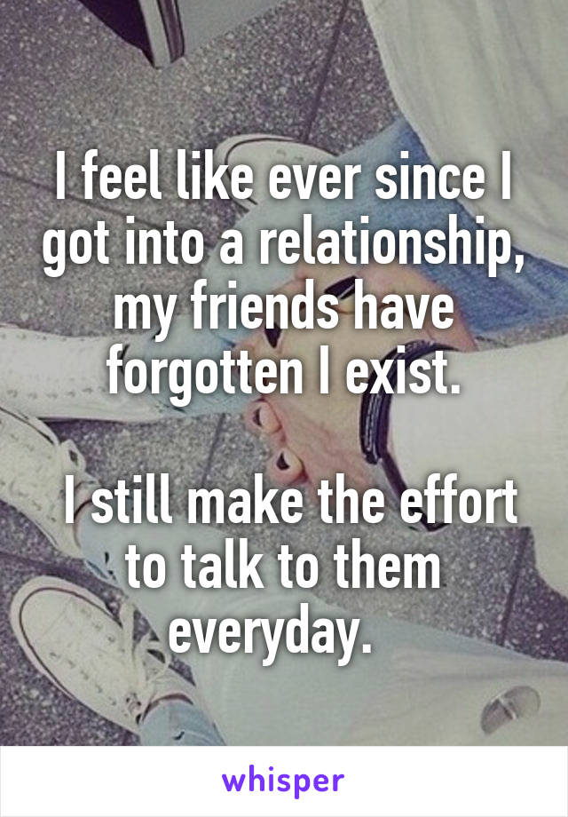 I feel like ever since I got into a relationship, my friends have forgotten I exist.

 I still make the effort to talk to them everyday.  