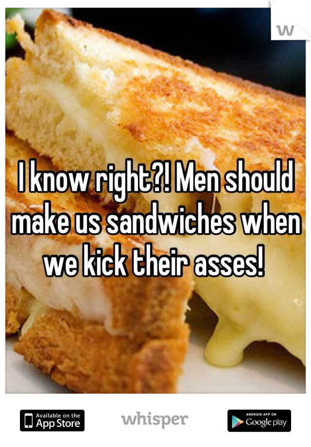 I know right?! Men should make us sandwiches when we kick their asses! 