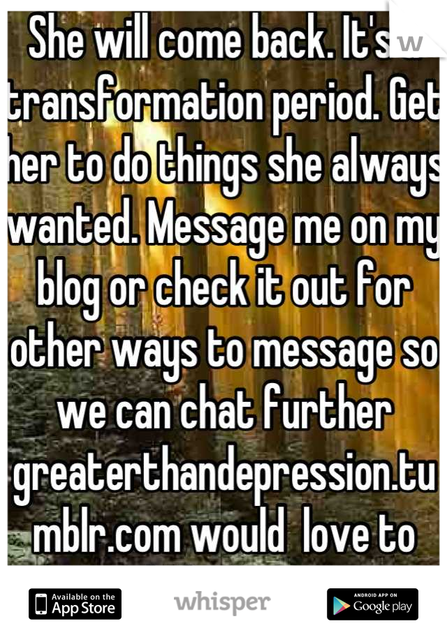 She will come back. It's a transformation period. Get her to do things she always wanted. Message me on my blog or check it out for other ways to message so we can chat further greaterthandepression.tumblr.com would  love to help you x