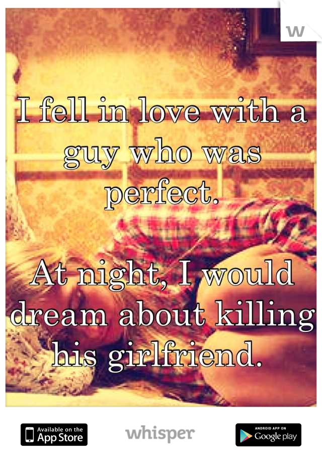I fell in love with a guy who was perfect. 

At night, I would dream about killing his girlfriend. 