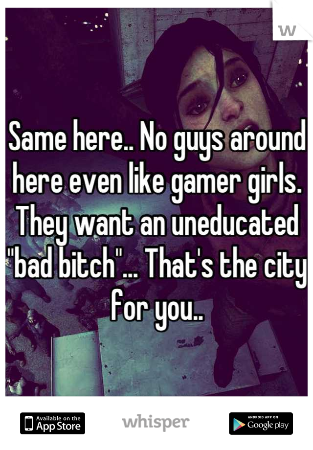 Same here.. No guys around here even like gamer girls. They want an uneducated  "bad bitch"... That's the city for you..