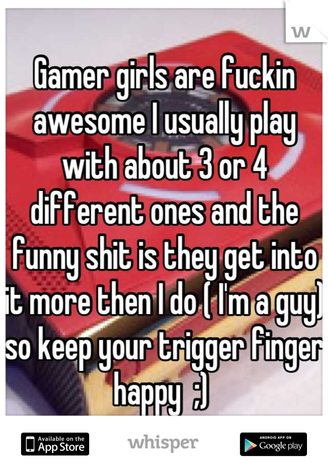 Gamer girls are fuckin awesome I usually play with about 3 or 4 different ones and the funny shit is they get into it more then I do ( I'm a guy) so keep your trigger finger happy  ;) 