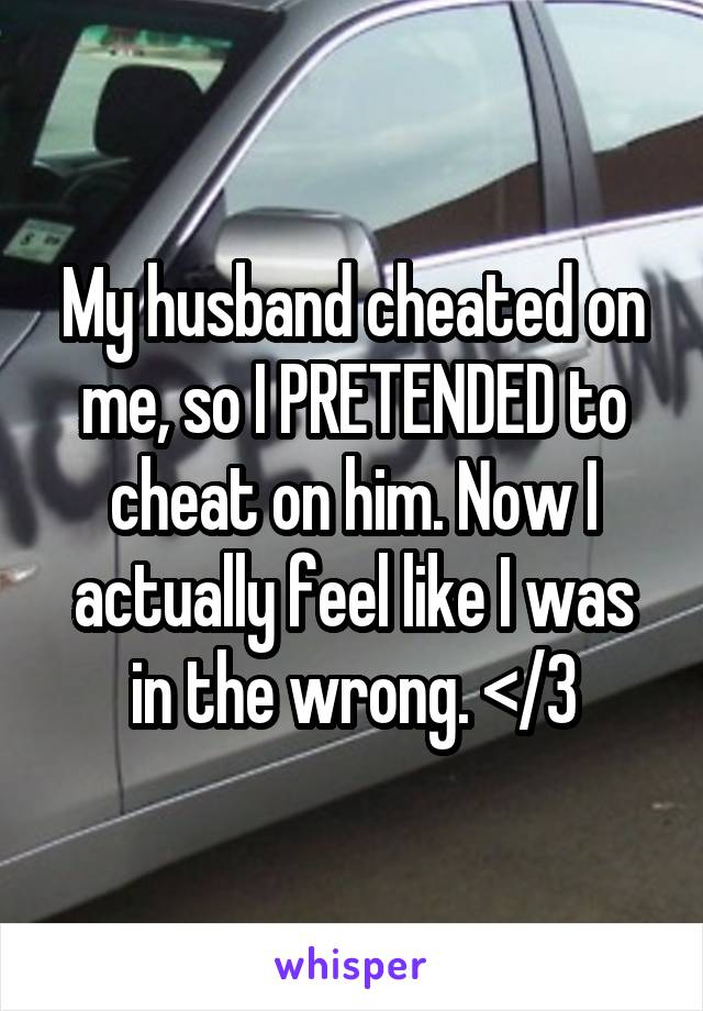 My husband cheated on me, so I PRETENDED to cheat on him. Now I actually feel like I was in the wrong. </3