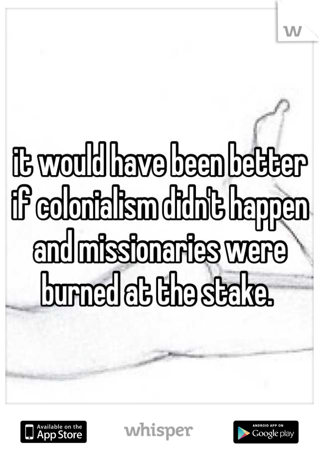 it would have been better if colonialism didn't happen and missionaries were burned at the stake. 