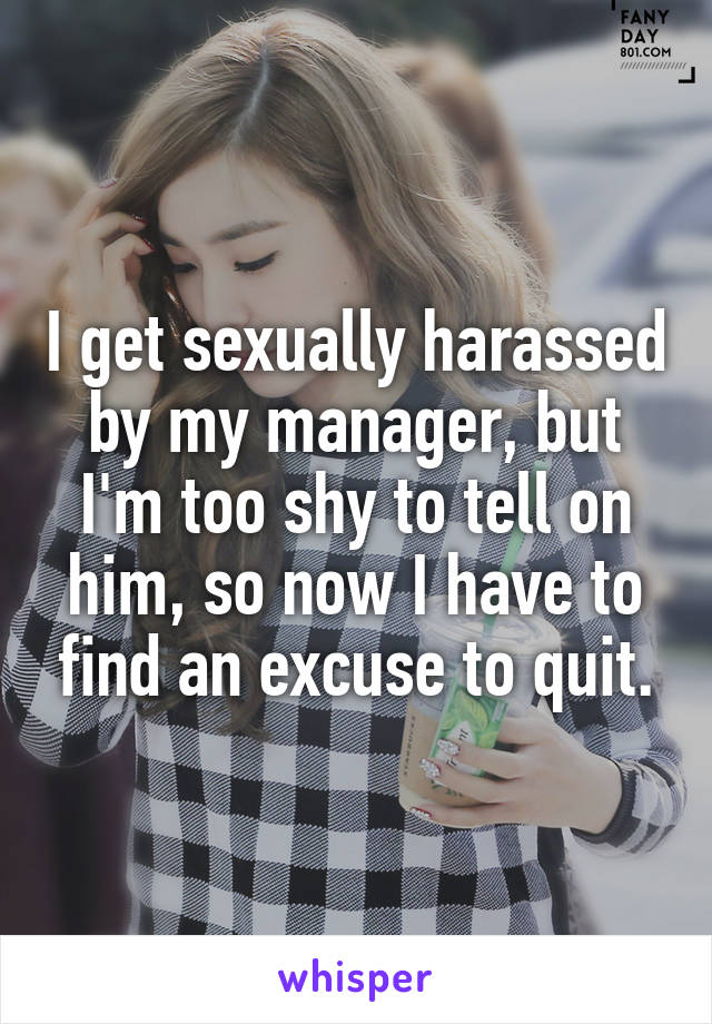 I get sexually harassed by my manager, but I'm too shy to tell on him, so now I have to find an excuse to quit.