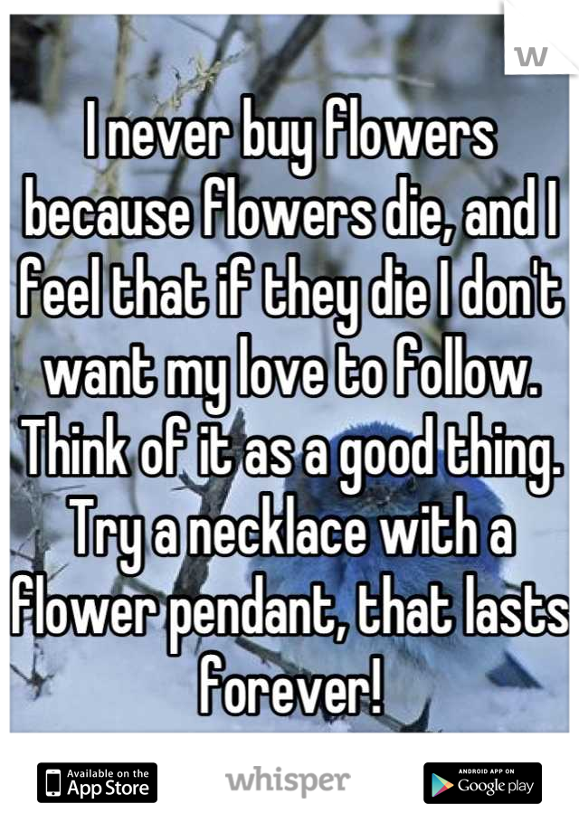 I never buy flowers because flowers die, and I feel that if they die I don't want my love to follow. Think of it as a good thing. Try a necklace with a flower pendant, that lasts forever!
