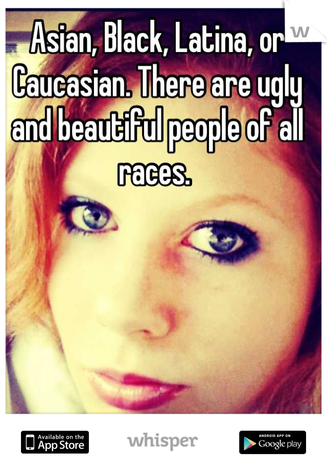 Asian, Black, Latina, or Caucasian. There are ugly and beautiful people of all races. 