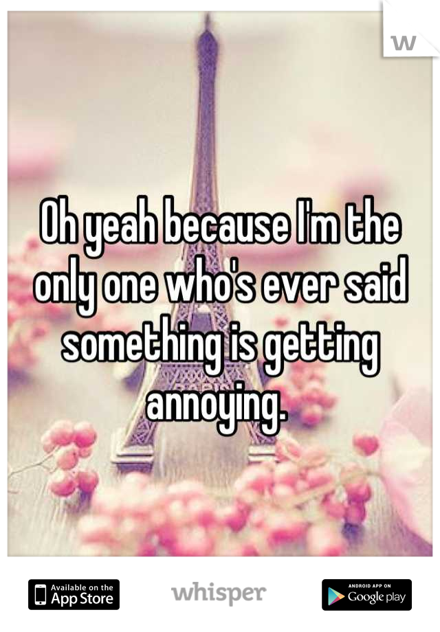 Oh yeah because I'm the only one who's ever said something is getting annoying. 