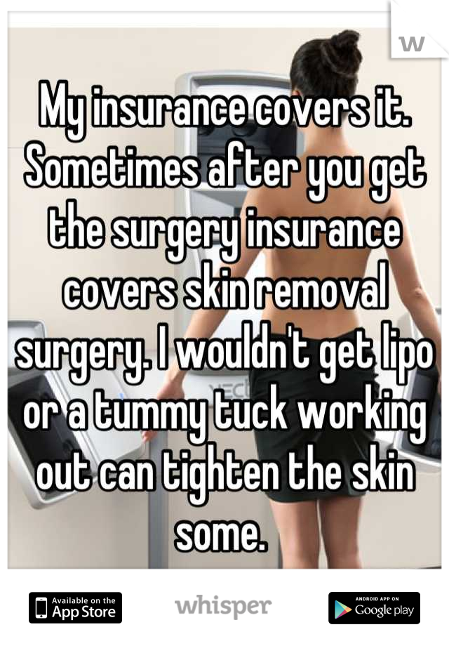 My insurance covers it. Sometimes after you get the surgery insurance covers skin removal surgery. I wouldn't get lipo or a tummy tuck working out can tighten the skin some. 