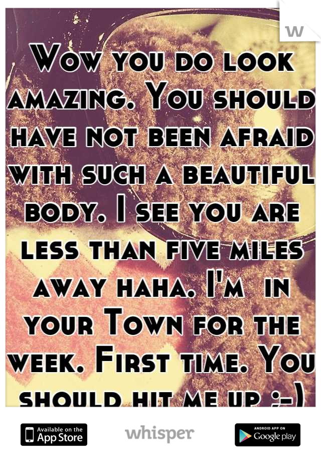 Wow you do look amazing. You should have not been afraid with such a beautiful body. I see you are less than five miles away haha. I'm  in your Town for the week. First time. You should hit me up ;-)