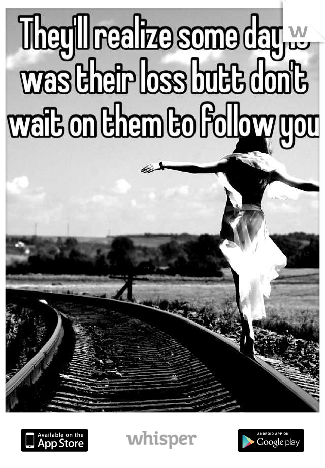 They'll realize some day it was their loss butt don't wait on them to follow you
