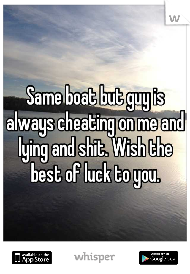 Same boat but guy is always cheating on me and lying and shit. Wish the best of luck to you.