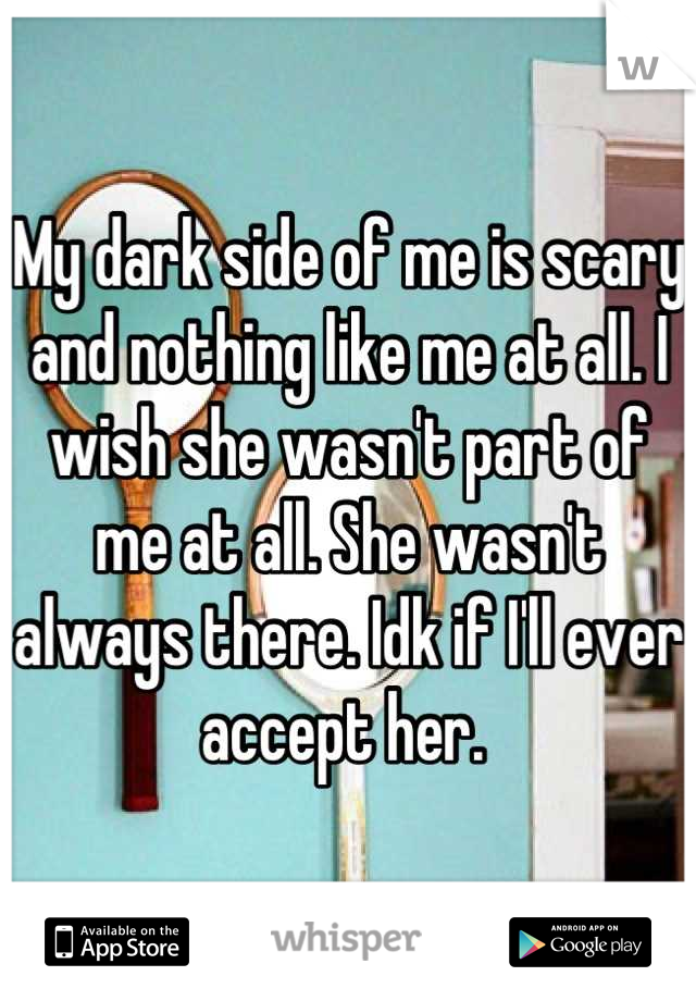 My dark side of me is scary and nothing like me at all. I wish she wasn't part of me at all. She wasn't always there. Idk if I'll ever accept her. 