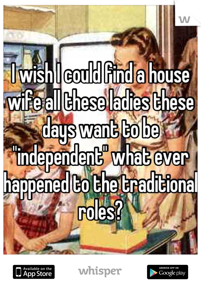 I wish I could find a house wife all these ladies these days want to be "independent" what ever happened to the traditional roles?