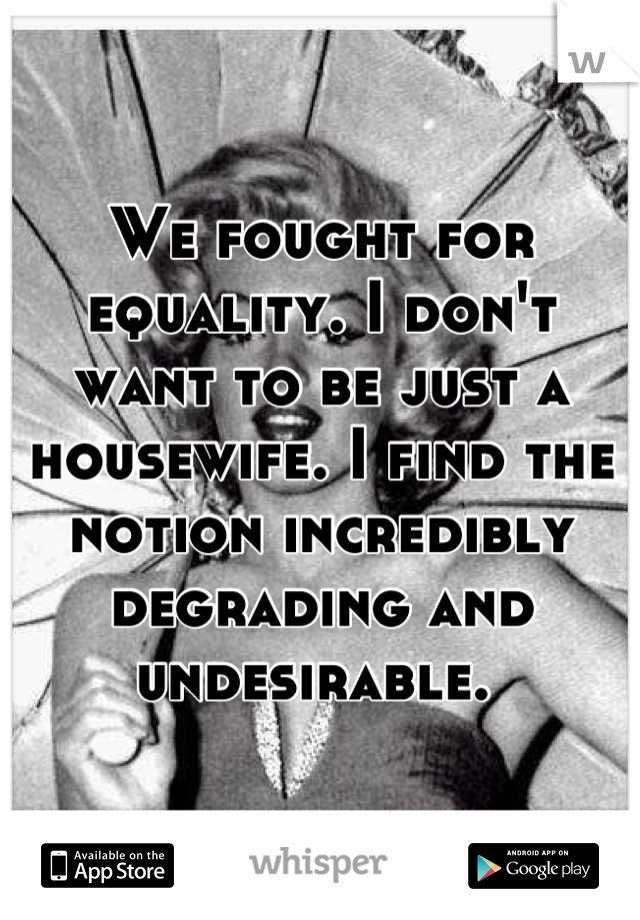 We fought for equality. I don't want to be just a housewife. I find the notion incredibly degrading and undesirable. 