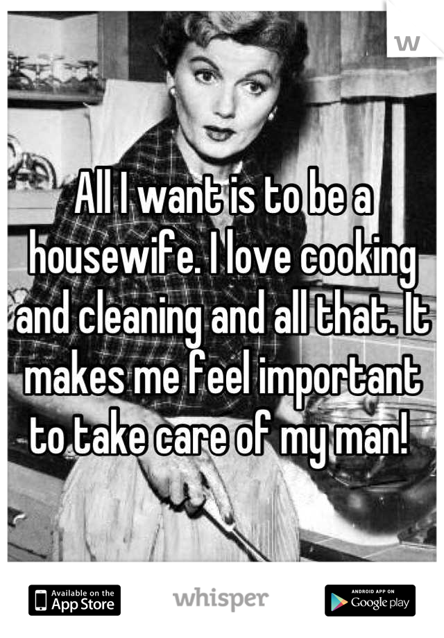 All I want is to be a housewife. I love cooking and cleaning and all that. It makes me feel important to take care of my man! 