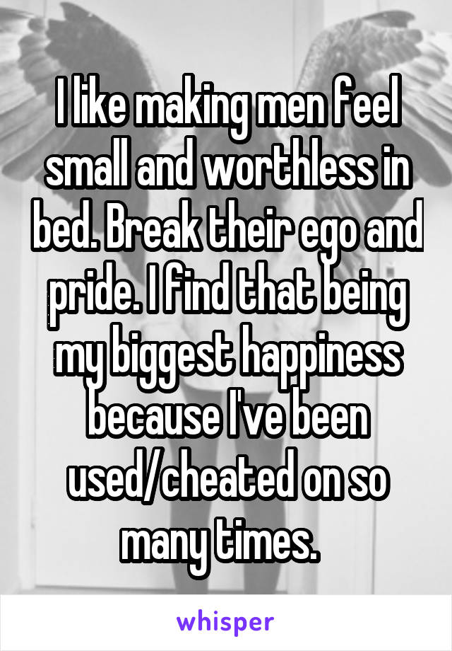 I like making men feel small and worthless in bed. Break their ego and pride. I find that being my biggest happiness because I've been used/cheated on so many times.  