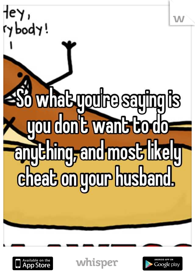 So what you're saying is you don't want to do anything, and most likely cheat on your husband. 