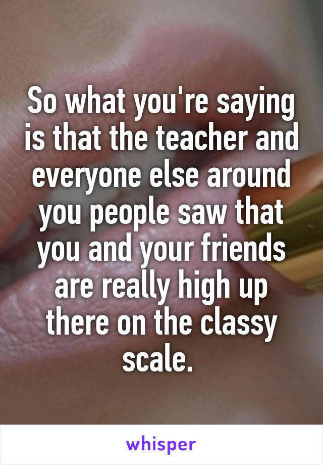 So what you're saying is that the teacher and everyone else around you people saw that you and your friends are really high up there on the classy scale. 