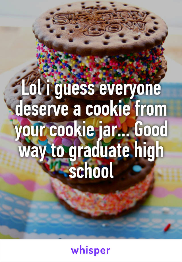 Lol i guess everyone deserve a cookie from your cookie jar... Good way to graduate high school