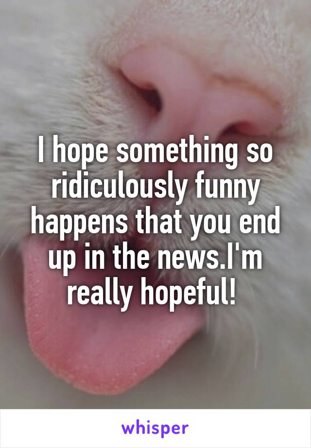 I hope something so ridiculously funny happens that you end up in the news.I'm really hopeful! 