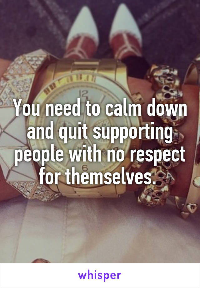 You need to calm down and quit supporting people with no respect for themselves. 