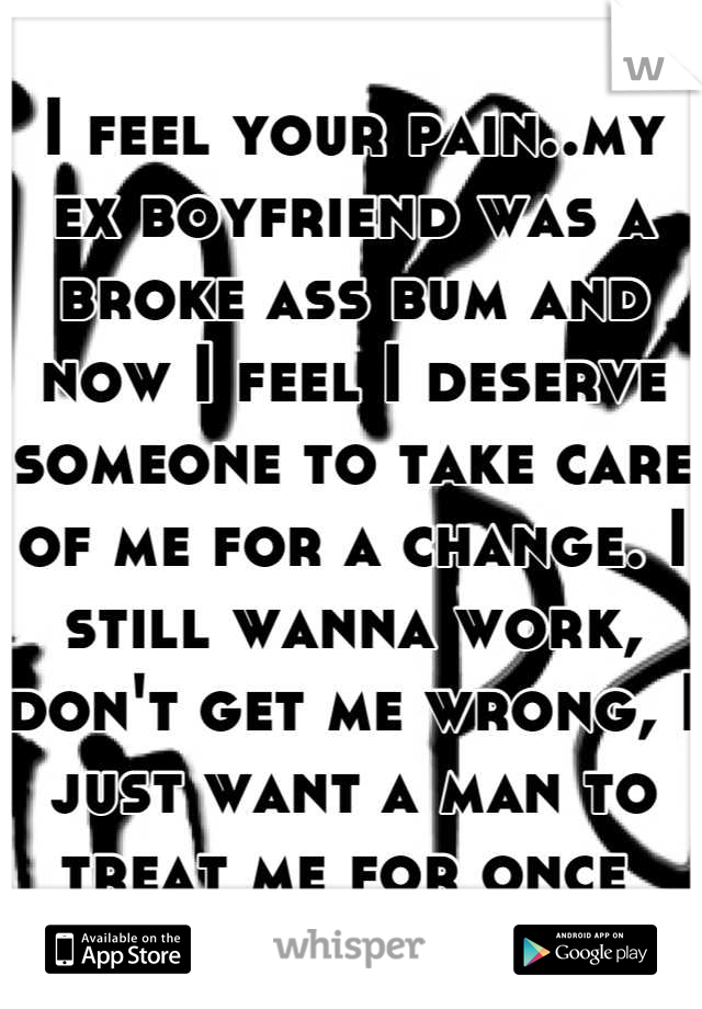 I feel your pain..my ex boyfriend was a broke ass bum and now I feel I deserve someone to take care of me for a change. I still wanna work, don't get me wrong, I just want a man to treat me for once 