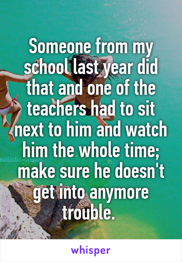 Someone from my school last year did that and one of the teachers had to sit next to him and watch him the whole time; make sure he doesn't get into anymore trouble. 