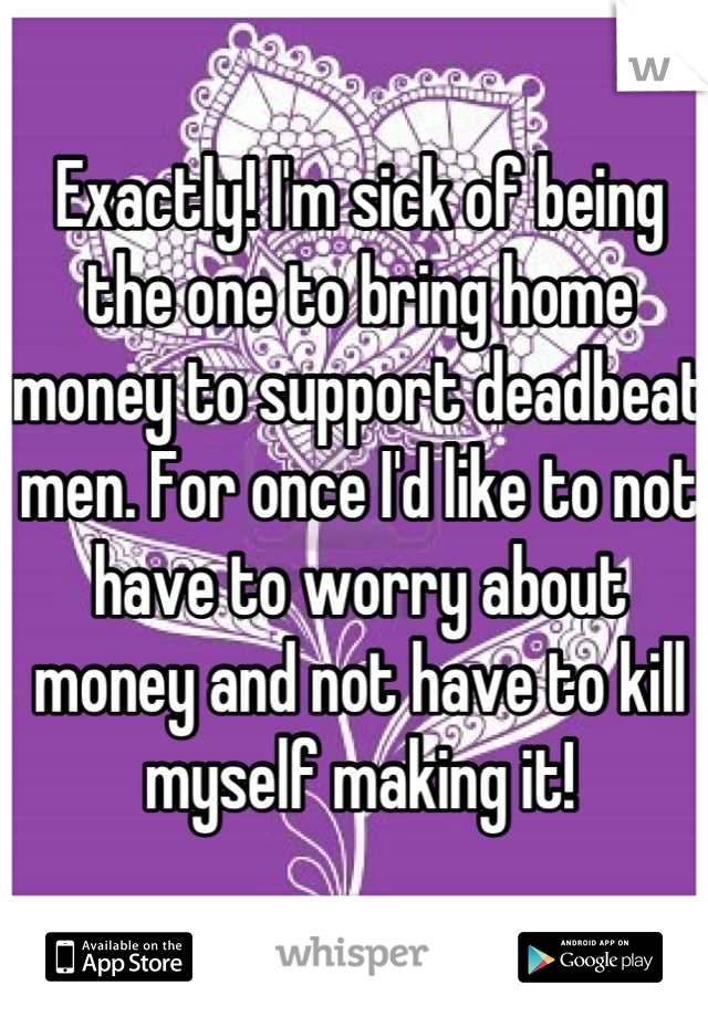 Exactly! I'm sick of being the one to bring home money to support deadbeat men. For once I'd like to not have to worry about money and not have to kill myself making it!