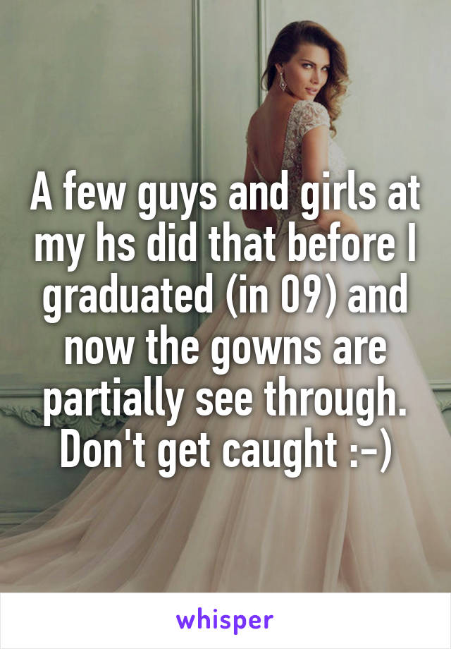 A few guys and girls at my hs did that before I graduated (in 09) and now the gowns are partially see through. Don't get caught :-)