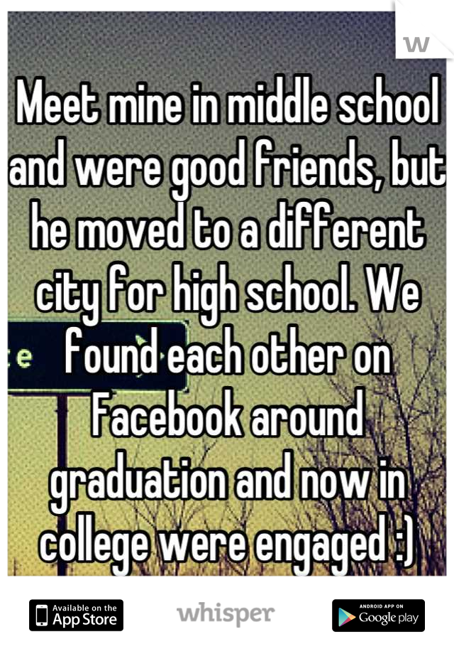 Meet mine in middle school and were good friends, but he moved to a different city for high school. We found each other on Facebook around graduation and now in college were engaged :)