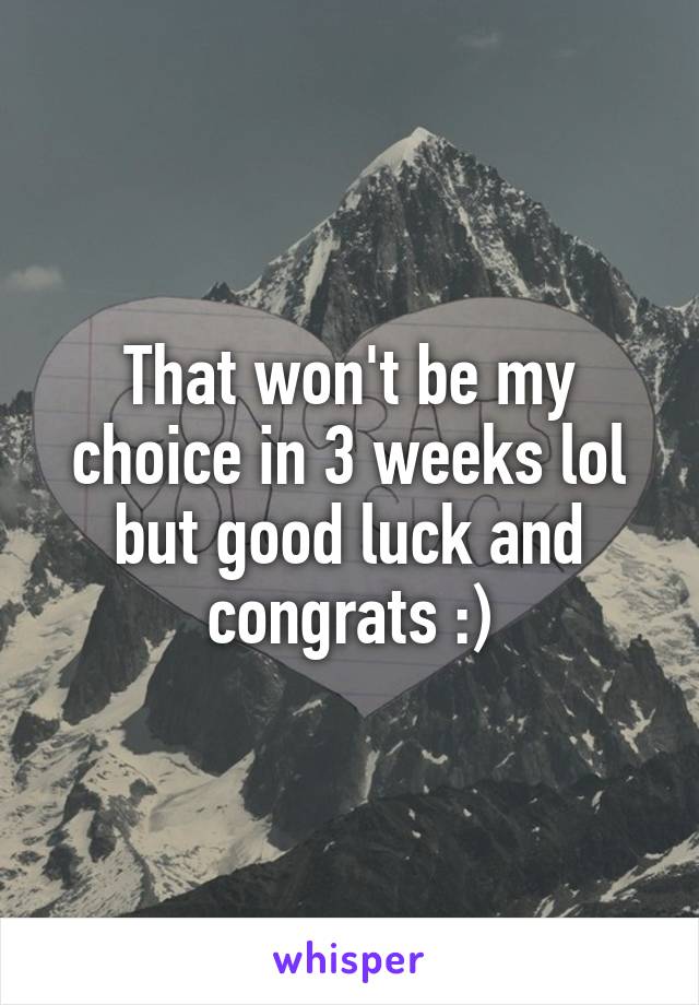 That won't be my choice in 3 weeks lol but good luck and congrats :)