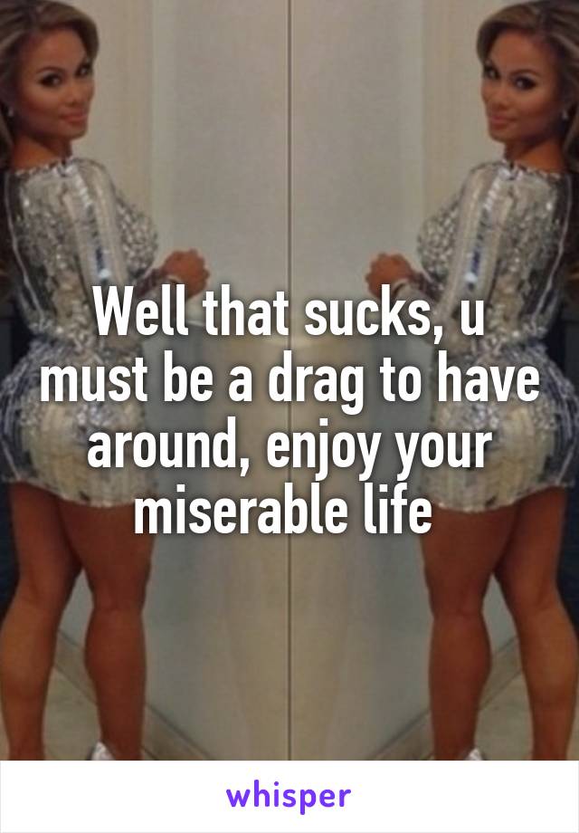 Well that sucks, u must be a drag to have around, enjoy your miserable life 