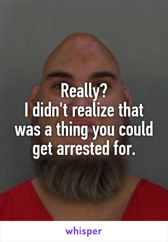 Really?
I didn't realize that was a thing you could get arrested for.