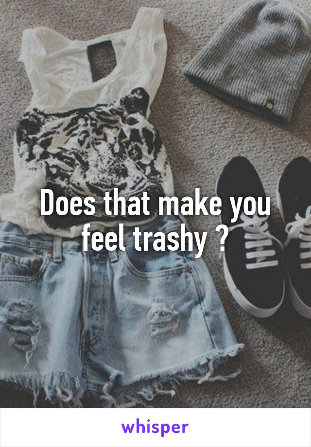 Does that make you feel trashy ?