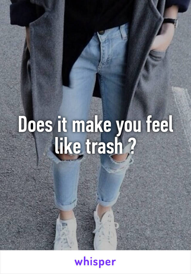 Does it make you feel like trash ?