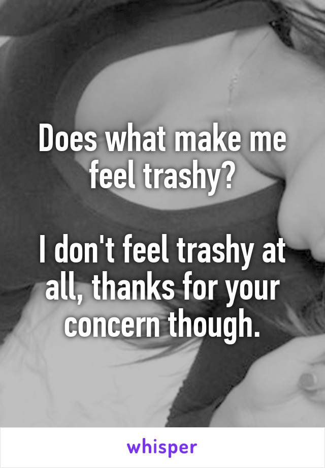 Does what make me feel trashy?

I don't feel trashy at all, thanks for your concern though.