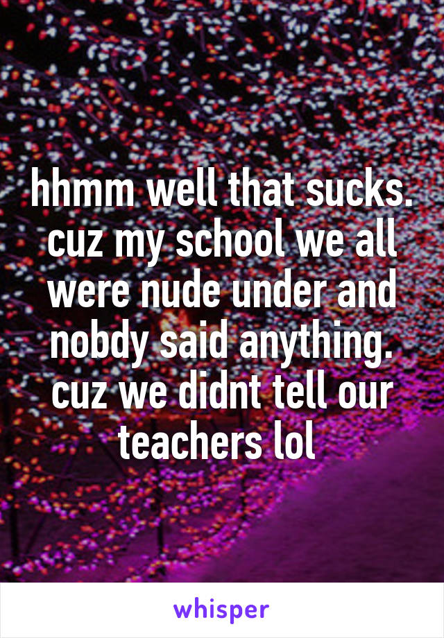 hhmm well that sucks. cuz my school we all were nude under and nobdy said anything. cuz we didnt tell our teachers lol 