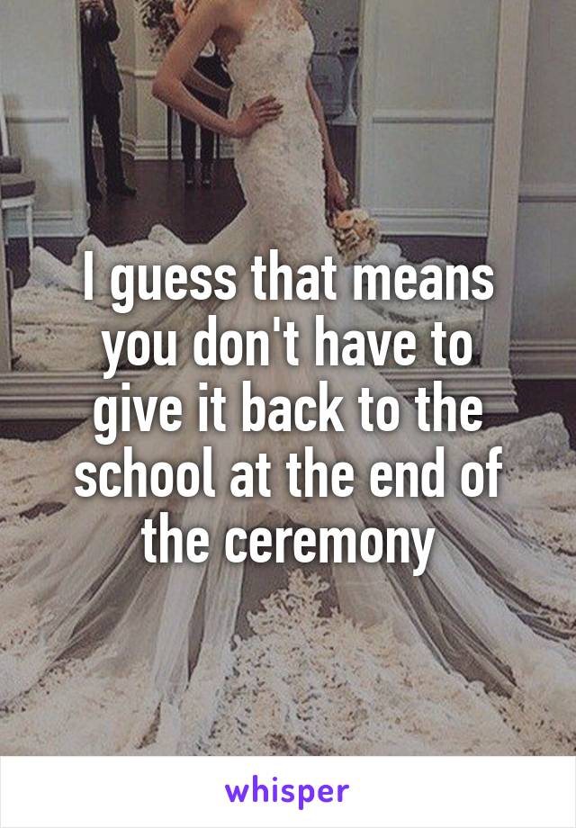 I guess that means
you don't have to give it back to the school at the end of the ceremony