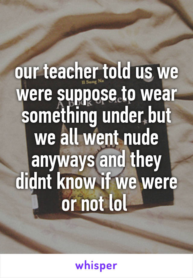 our teacher told us we were suppose to wear something under but we all went nude anyways and they didnt know if we were or not lol 