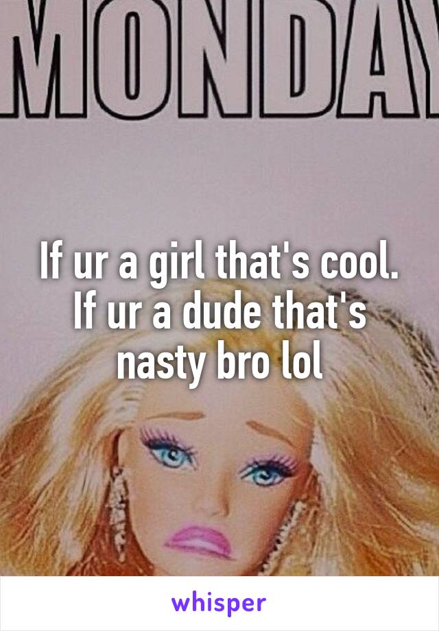 If ur a girl that's cool. If ur a dude that's nasty bro lol