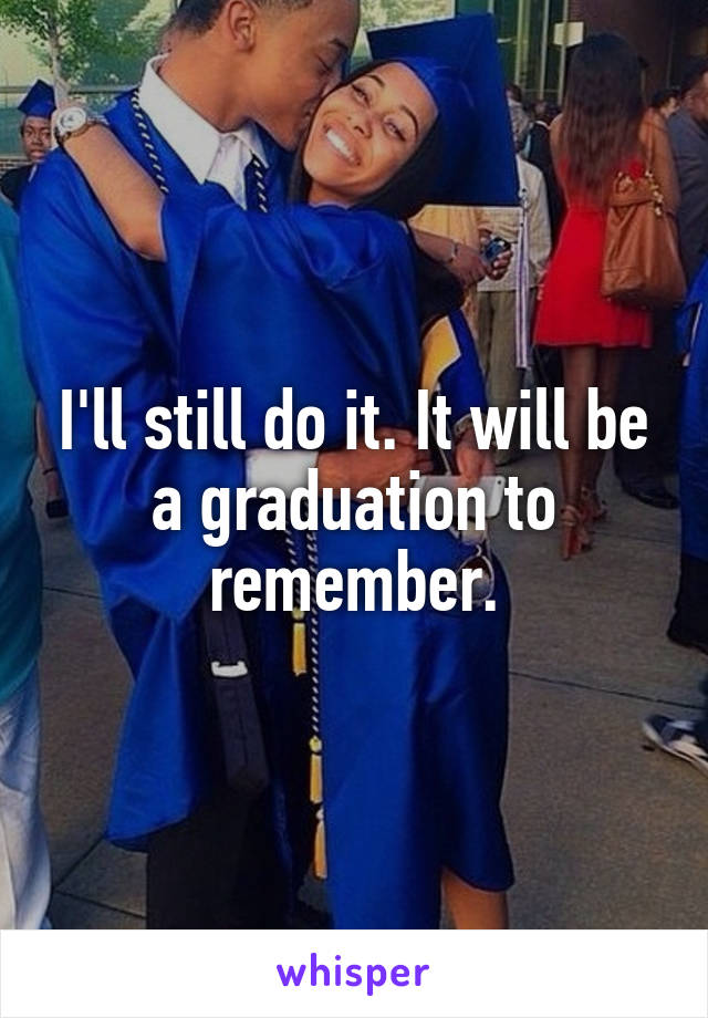 I'll still do it. It will be a graduation to remember.