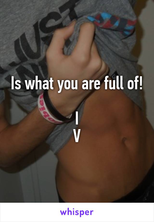 Is what you are full of! 
I
V