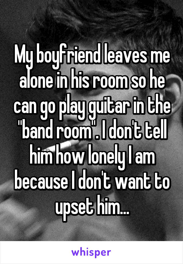 My boyfriend leaves me alone in his room so he can go play guitar in the "band room". I don't tell him how lonely I am because I don't want to upset him...