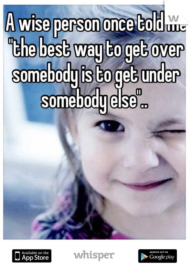 A wise person once told me "the best way to get over somebody is to get under somebody else".. 