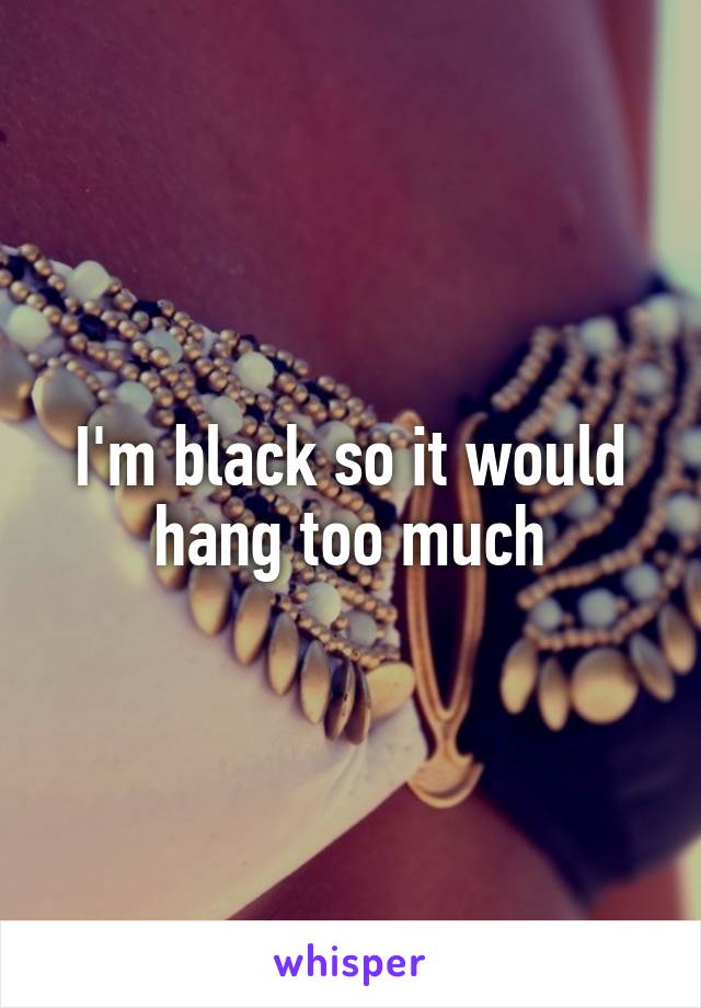 I'm black so it would hang too much