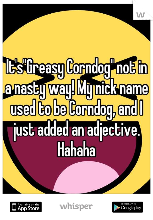 It's"Greasy Corndog" not in a nasty way! My nick name used to be Corndog, and I just added an adjective. Hahaha